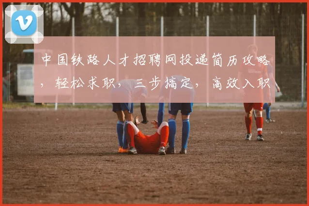 中国铁路人才招聘网投递简历攻略，轻松求职，三步搞定，高效入职
