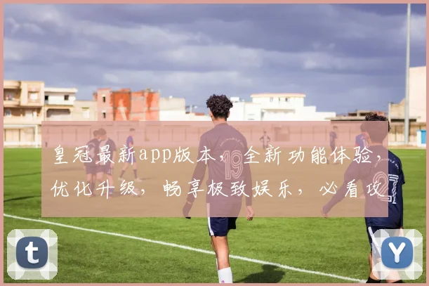 皇冠最新app版本，全新功能体验，优化升级，畅享极致娱乐，必看攻略，不容错过