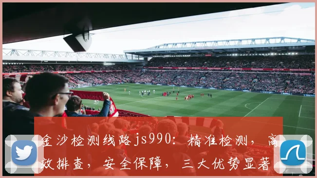 金沙检测线路js990：精准检测，高效排查，安全保障，三大优势显著，不容错过