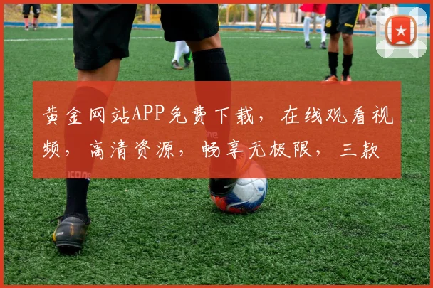 黄金网站APP免费下载，在线观看视频，高清资源，畅享无极限，三款热门软件推荐，必看