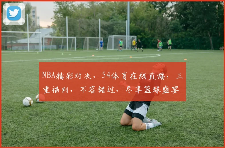 NBA精彩对决，54体育在线直播，三重福利，不容错过，尽享篮球盛宴
