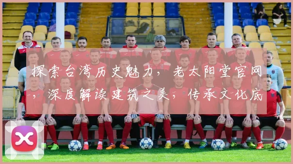 探索台湾历史魅力，老太阳堂官网，深度解读建筑之美，传承文化底蕴，一网打尽