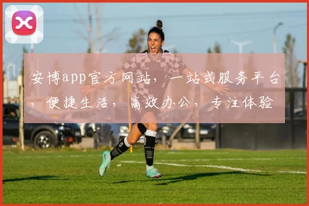 安博app官方网站，一站式服务平台，便捷生活，高效办公，专注体验，值得信赖，轻松驾驭