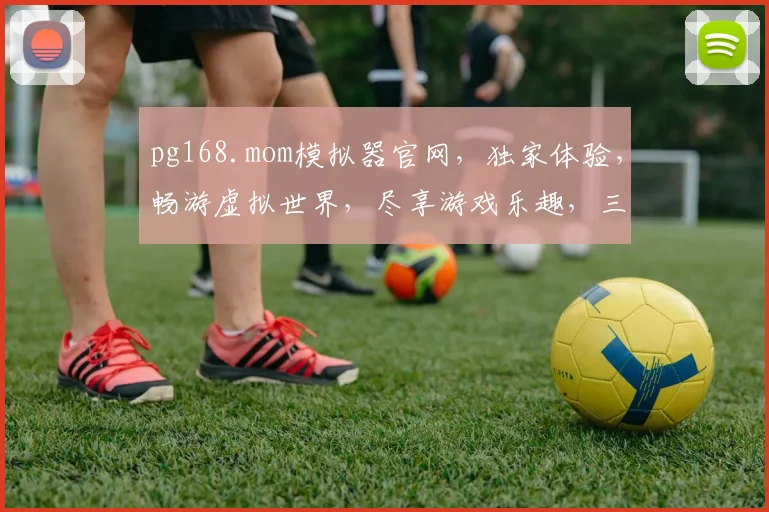 pg168.mom模拟器官网，独家体验，畅游虚拟世界，尽享游戏乐趣，三大亮点不容错过